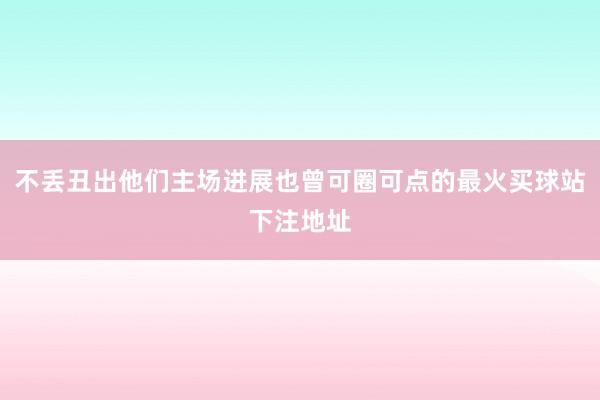 不丢丑出他们主场进展也曾可圈可点的最火买球站下注地址