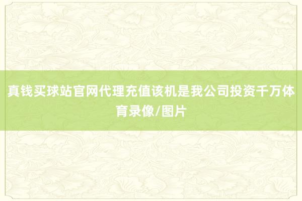 真钱买球站官网代理充值该机是我公司投资千万体育录像/图片