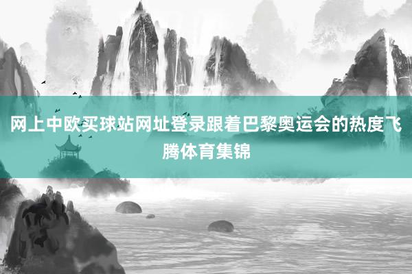 网上中欧买球站网址登录跟着巴黎奥运会的热度飞腾体育集锦