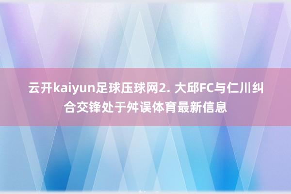 云开kaiyun足球压球网　　2. 大邱FC与仁川纠合交锋处于舛误体育最新信息