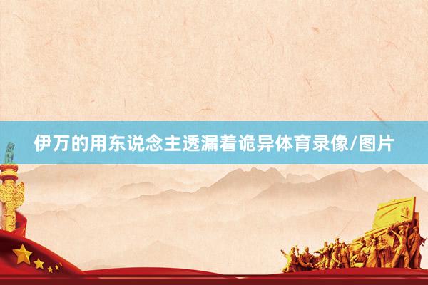 伊万的用东说念主透漏着诡异体育录像/图片