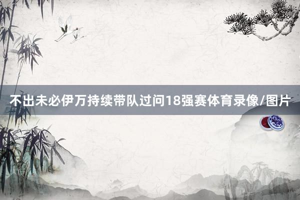 不出未必伊万持续带队过问18强赛体育录像/图片