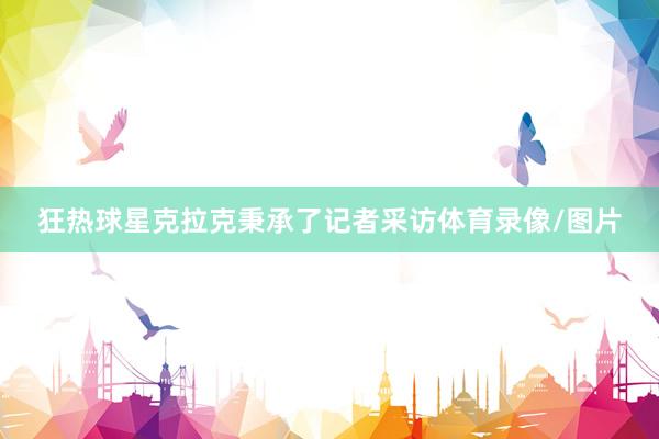 狂热球星克拉克秉承了记者采访体育录像/图片