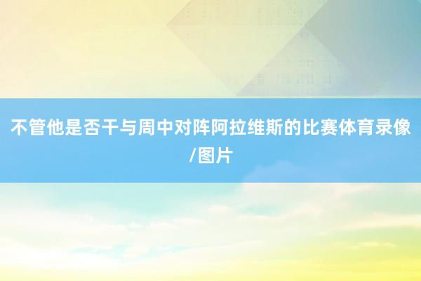 不管他是否干与周中对阵阿拉维斯的比赛体育录像/图片