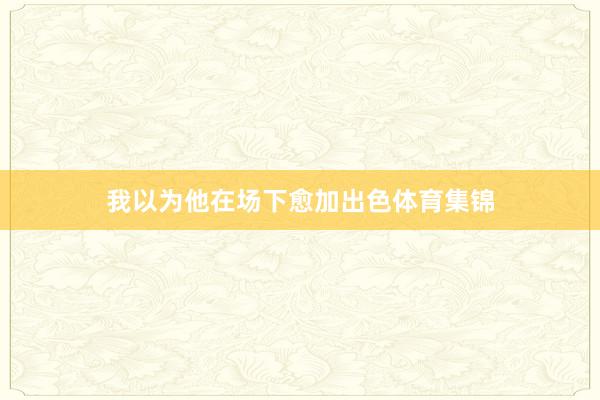 我以为他在场下愈加出色体育集锦