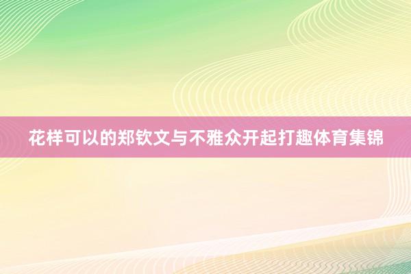 花样可以的郑钦文与不雅众开起打趣体育集锦