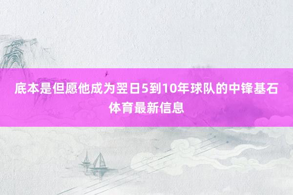 底本是但愿他成为翌日5到10年球队的中锋基石体育最新信息