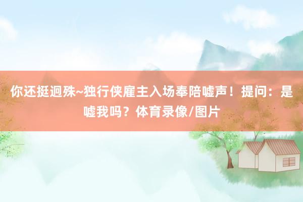 你还挺迥殊~独行侠雇主入场奉陪嘘声！提问：是嘘我吗？体育录像/图片