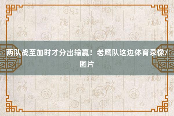 两队战至加时才分出输赢！老鹰队这边体育录像/图片