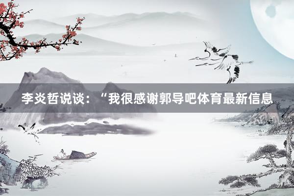 李炎哲说谈：“我很感谢郭导吧体育最新信息