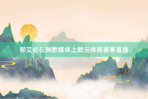 郭艾伦在酬酢媒体上默示体育赛事直播