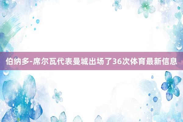 伯纳多-席尔瓦代表曼城出场了36次体育最新信息