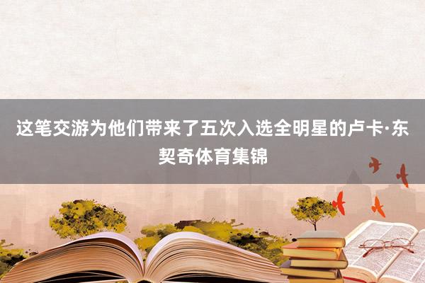 这笔交游为他们带来了五次入选全明星的卢卡·东契奇体育集锦