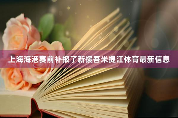 上海海港赛前补报了新援吾米提江体育最新信息