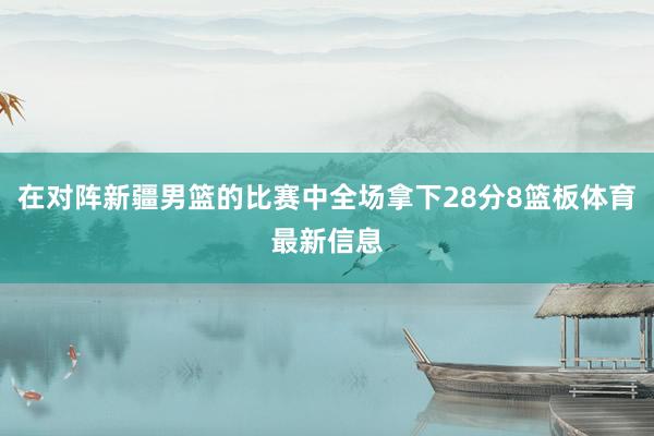 在对阵新疆男篮的比赛中全场拿下28分8篮板体育最新信息