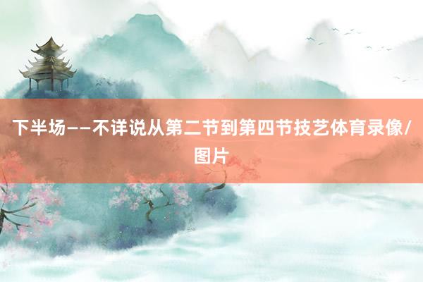 下半场——不详说从第二节到第四节技艺体育录像/图片
