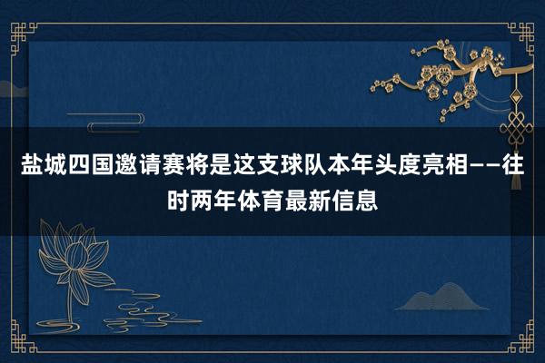 盐城四国邀请赛将是这支球队本年头度亮相——往时两年体育最新信息
