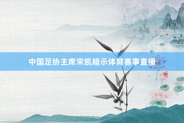 中国足协主席宋凯暗示体育赛事直播